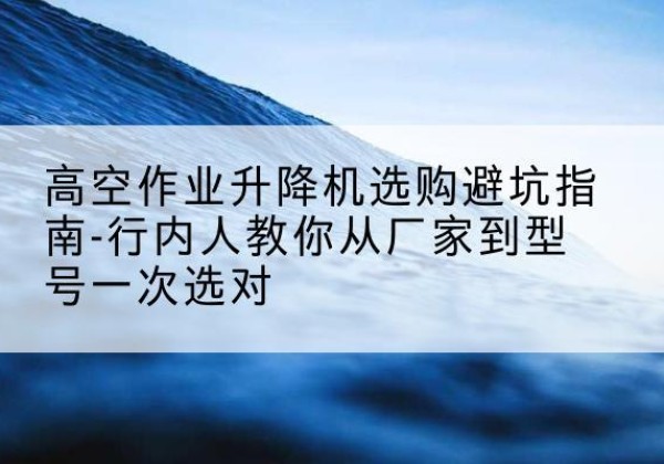中方升降平台厂家-高空作业升降机选购避坑指南-行内人教你从厂家到型号一次选对