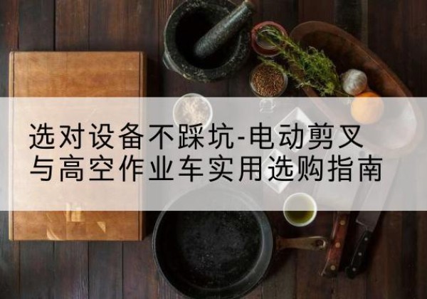 中方电动剪叉升降平台怎么选-选对设备不踩坑-电动剪叉与高空作业车实用选购指南