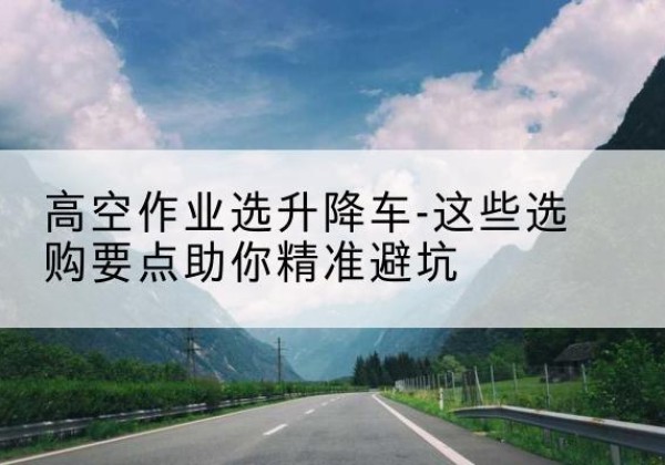 中方升降车厂家-高空作业选升降车-这些选购要点助你*避坑