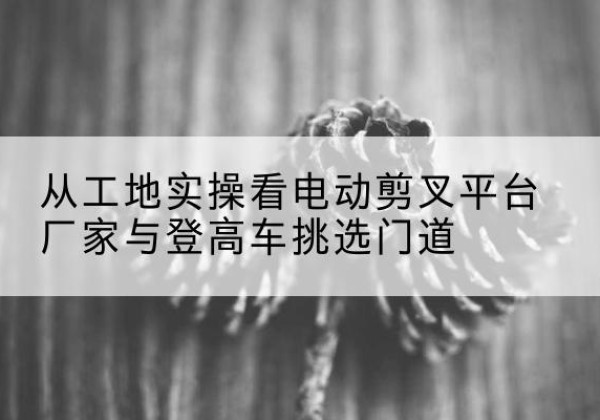 中方电动剪叉升降平台厂家-从工地实操看电动剪叉平台厂家与登高车挑选门道