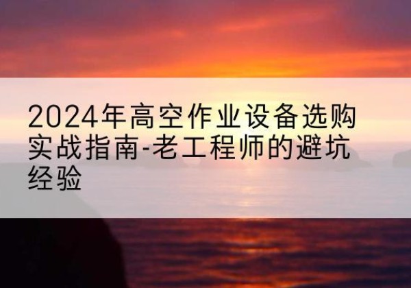 中方高空作业升降机厂家推荐-2024年高空作业设备选购实战指南-老工程师的避坑经验