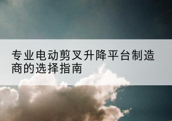 中方电动剪叉升降平台厂家-专业电动剪叉升降平台制造商的选择指南